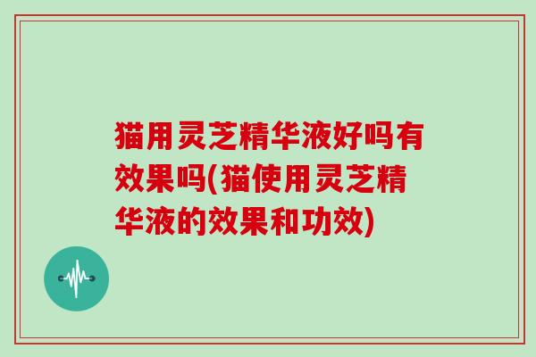 猫用灵芝精华液好吗有效果吗(猫使用灵芝精华液的效果和功效)