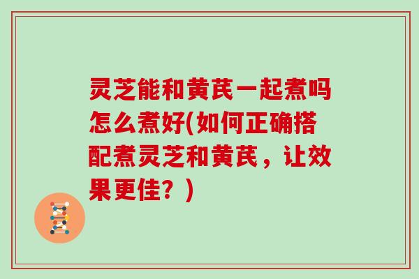 灵芝能和黄芪一起煮吗怎么煮好(如何正确搭配煮灵芝和黄芪，让效果更佳？)