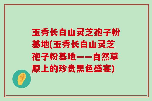 玉秀长白山灵芝孢子粉基地(玉秀长白山灵芝孢子粉基地——自然草原上的珍贵黑色盛宴)