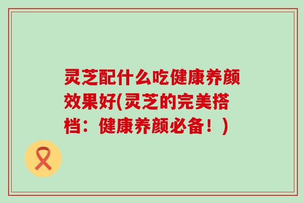 灵芝配什么吃健康养颜效果好(灵芝的完美搭档：健康养颜必备！)