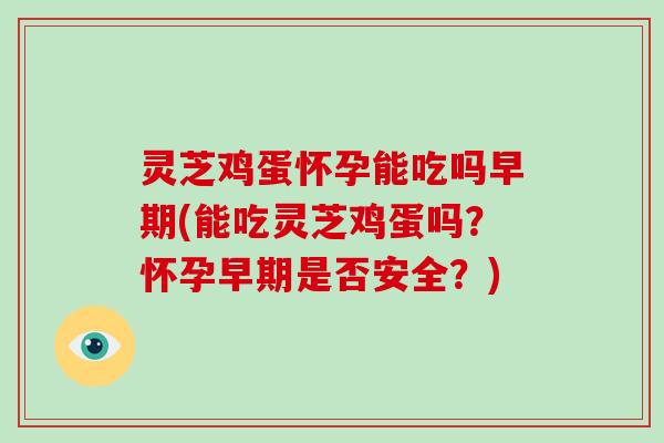 灵芝鸡蛋怀孕能吃吗早期(能吃灵芝鸡蛋吗？怀孕早期是否安全？)