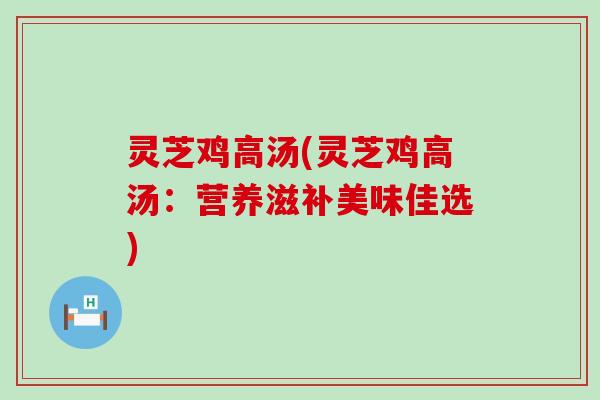 灵芝鸡高汤(灵芝鸡高汤：营养滋补美味佳选)