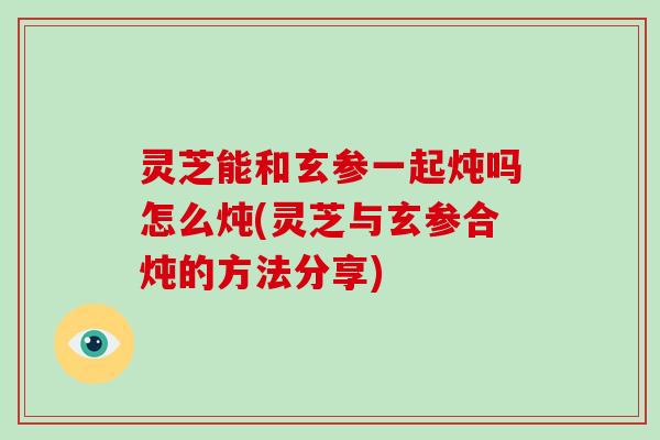 灵芝能和玄参一起炖吗怎么炖(灵芝与玄参合炖的方法分享)