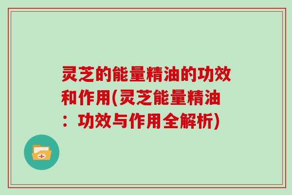 灵芝的能量精油的功效和作用(灵芝能量精油：功效与作用全解析)