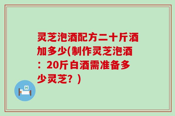 灵芝泡酒配方二十斤酒加多少(制作灵芝泡酒：20斤白酒需准备多少灵芝？)