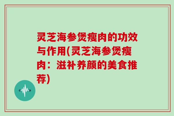 灵芝海参煲瘦肉的功效与作用(灵芝海参煲瘦肉：滋补养颜的美食推荐)