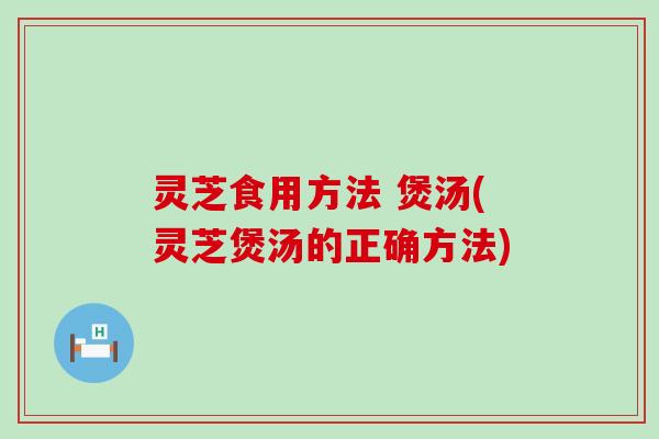 灵芝食用方法 煲汤(灵芝煲汤的正确方法)