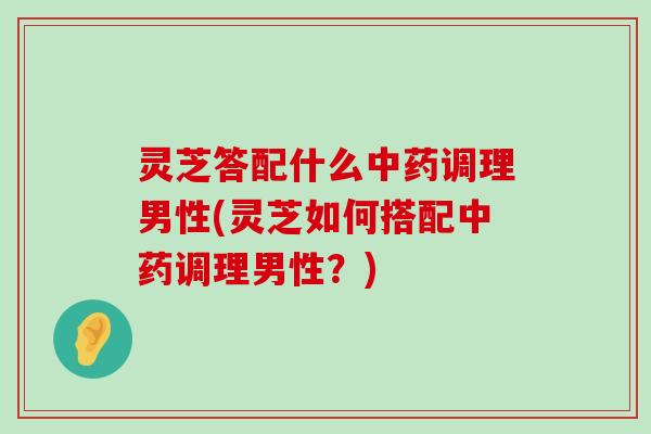 灵芝答配什么调理男性(灵芝如何搭配调理男性？)