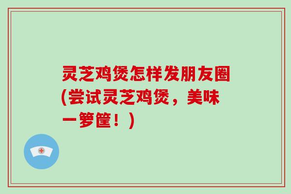 灵芝鸡煲怎样发朋友圈(尝试灵芝鸡煲，美味一箩筐！)