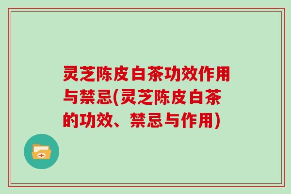 灵芝陈皮白茶功效作用与禁忌(灵芝陈皮白茶的功效、禁忌与作用)