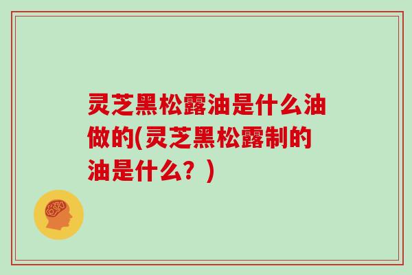 灵芝黑松露油是什么油做的(灵芝黑松露制的油是什么？)