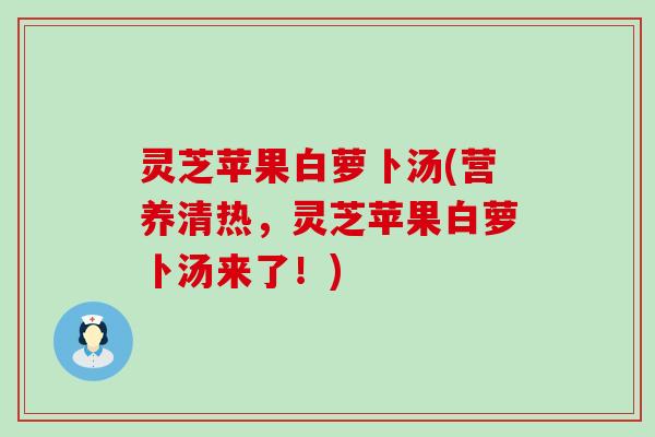 灵芝苹果白萝卜汤(营养清热，灵芝苹果白萝卜汤来了！)