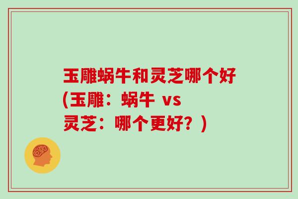 玉雕蜗牛和灵芝哪个好(玉雕：蜗牛 vs 灵芝：哪个更好？)