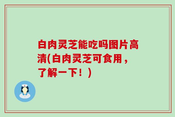 白肉灵芝能吃吗图片高清(白肉灵芝可食用，了解一下！)