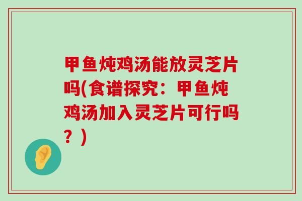 甲鱼炖鸡汤能放灵芝片吗(食谱探究：甲鱼炖鸡汤加入灵芝片可行吗？)