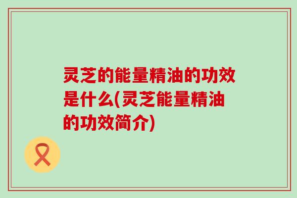 灵芝的能量精油的功效是什么(灵芝能量精油的功效简介)