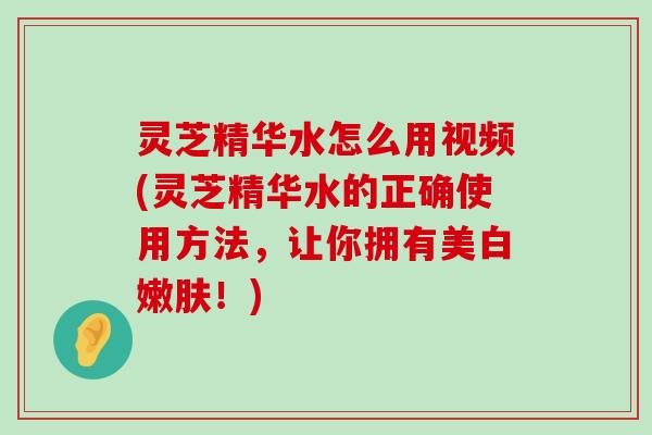 灵芝精华水怎么用视频(灵芝精华水的正确使用方法，让你拥有美白嫩肤！)