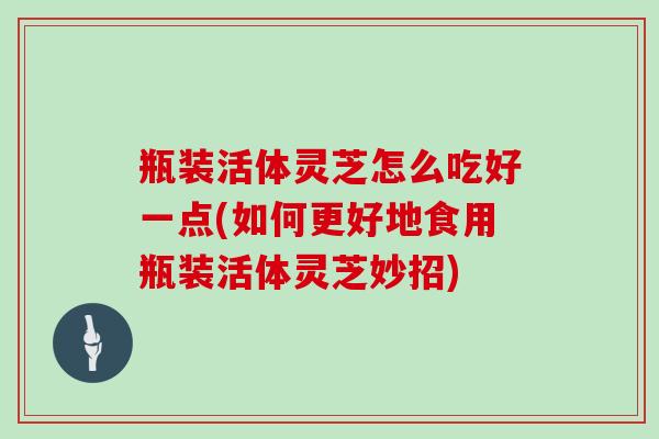 瓶装活体灵芝怎么吃好一点(如何更好地食用瓶装活体灵芝妙招)