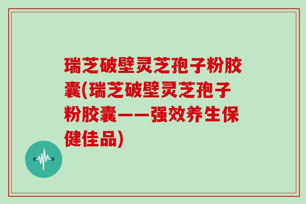 瑞芝破壁灵芝孢子粉胶囊(瑞芝破壁灵芝孢子粉胶囊——强效养生保健佳品)