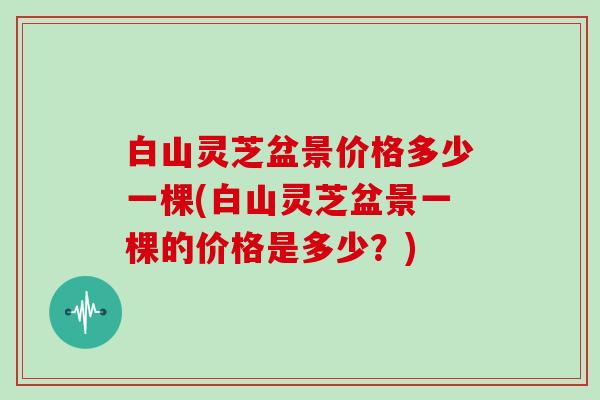 白山灵芝盆景价格多少一棵(白山灵芝盆景一棵的价格是多少？)