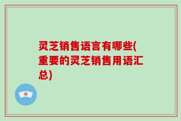 灵芝销售语言有哪些(重要的灵芝销售用语汇总)