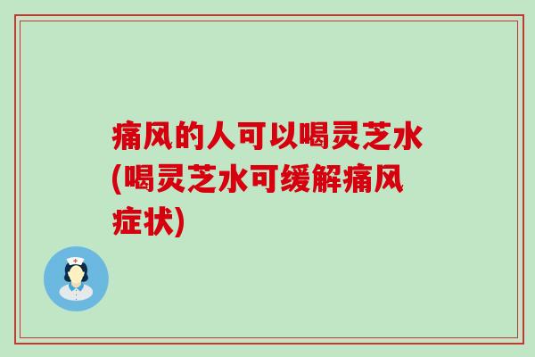 痛风的人可以喝灵芝水(喝灵芝水可缓解痛风症状)