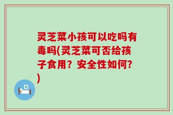 灵芝菜小孩可以吃吗有毒吗(灵芝菜可否给孩子食用？安全性如何？)