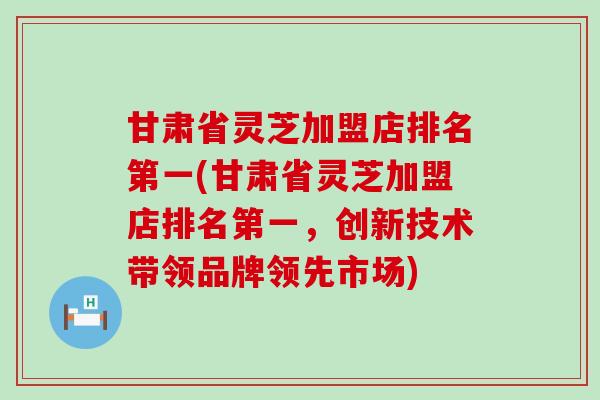 甘肃省灵芝加盟店排名第一(甘肃省灵芝加盟店排名第一，创新技术带领品牌领先市场)