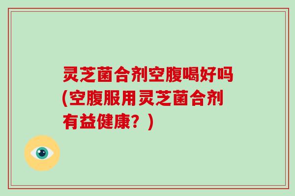 灵芝菌合剂空腹喝好吗(空腹服用灵芝菌合剂有益健康？)