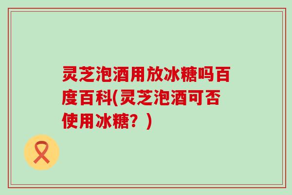 灵芝泡酒用放冰糖吗百度百科(灵芝泡酒可否使用冰糖？)