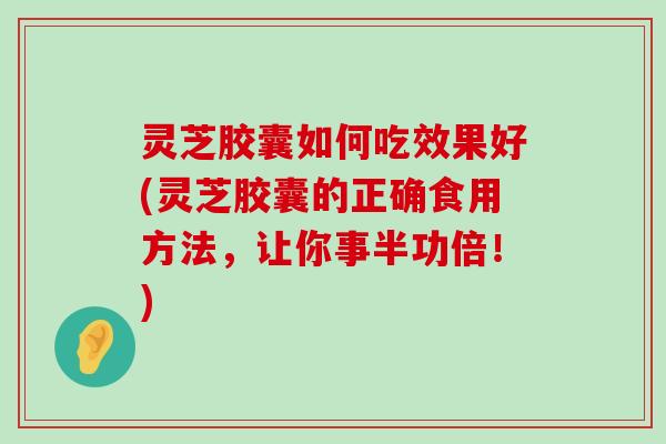 灵芝胶囊如何吃效果好(灵芝胶囊的正确食用方法，让你事半功倍！)