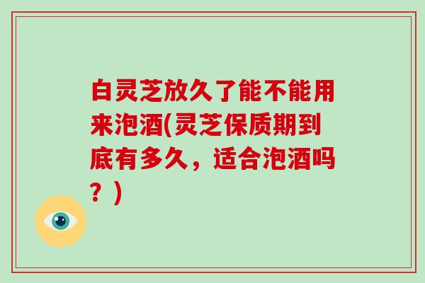 白灵芝放久了能不能用来泡酒(灵芝保质期到底有多久，适合泡酒吗？)