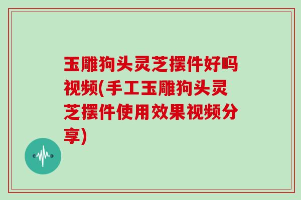 玉雕狗头灵芝摆件好吗视频(手工玉雕狗头灵芝摆件使用效果视频分享)