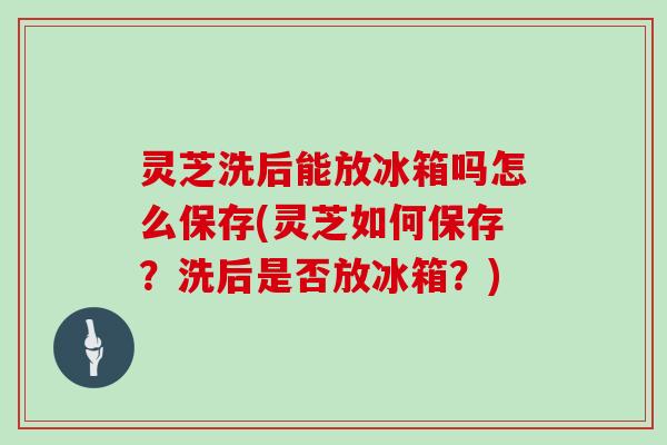 灵芝洗后能放冰箱吗怎么保存(灵芝如何保存？洗后是否放冰箱？)