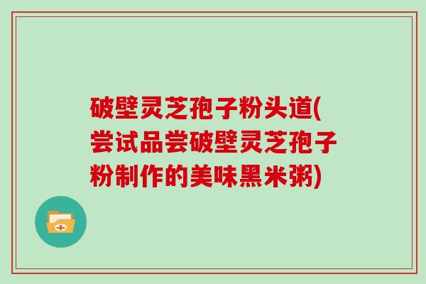 破壁灵芝孢子粉头道(尝试品尝破壁灵芝孢子粉制作的美味黑米粥)