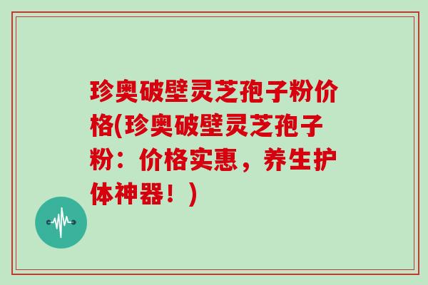 珍奥破壁灵芝孢子粉价格(珍奥破壁灵芝孢子粉：价格实惠，养生护体神器！)