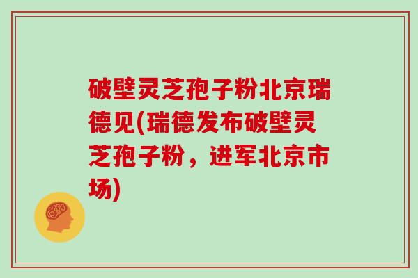 破壁灵芝孢子粉北京瑞德见(瑞德发布破壁灵芝孢子粉，进军北京市场)