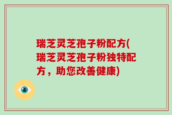 瑞芝灵芝孢子粉配方(瑞芝灵芝孢子粉独特配方，助您改善健康)