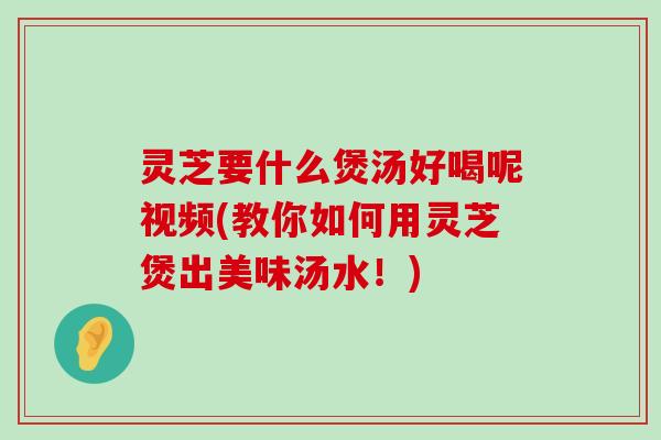 灵芝要什么煲汤好喝呢视频(教你如何用灵芝煲出美味汤水！)