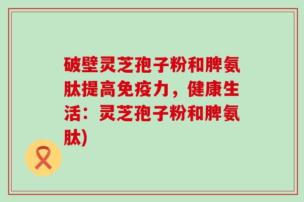 破壁灵芝孢子粉和脾氨肽提高免疫力，健康生活：灵芝孢子粉和脾氨肽)