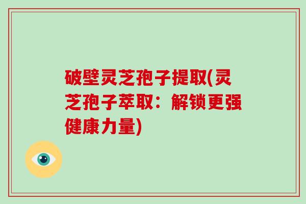 破壁灵芝孢子提取(灵芝孢子萃取：解锁更强健康力量)