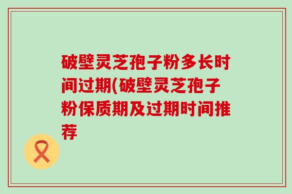 破壁灵芝孢子粉多长时间过期(破壁灵芝孢子粉保质期及过期时间推荐