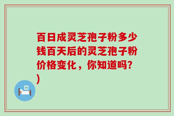 百日成灵芝孢子粉多少钱百天后的灵芝孢子粉价格变化，你知道吗？)