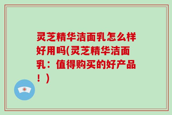 灵芝精华洁面乳怎么样好用吗(灵芝精华洁面乳：值得购买的好产品！)