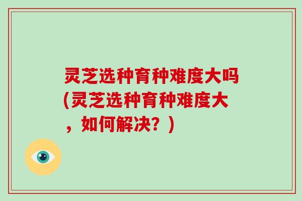 灵芝选种育种难度大吗(灵芝选种育种难度大，如何解决？)