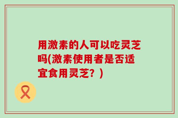 用激素的人可以吃灵芝吗(激素使用者是否适宜食用灵芝？)