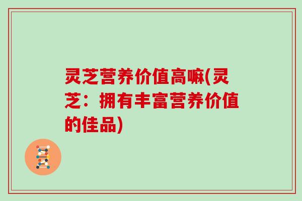 灵芝营养价值高嘛(灵芝：拥有丰富营养价值的佳品)