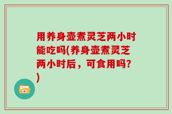 用养身壶煮灵芝两小时能吃吗(养身壶煮灵芝两小时后，可食用吗？)