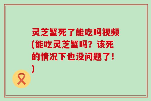 灵芝蟹死了能吃吗视频(能吃灵芝蟹吗？该死的情况下也没问题了！)