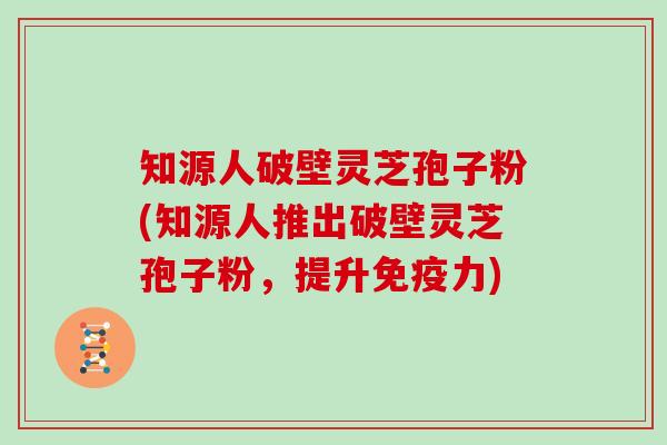 知源人破壁灵芝孢子粉(知源人推出破壁灵芝孢子粉，提升免疫力)